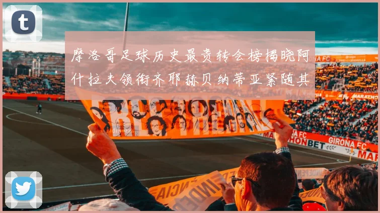 摩洛哥足球历史最贵转会榜揭晓阿什拉夫领衔齐耶赫贝纳蒂亚紧随其后