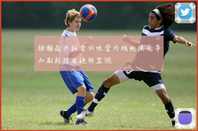 杨瀚森开拓者训练营内线轮换竞争加剧新格局逐渐显现