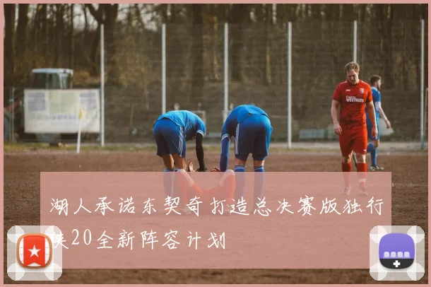 湖人承诺东契奇打造总决赛版独行侠20全新阵容计划