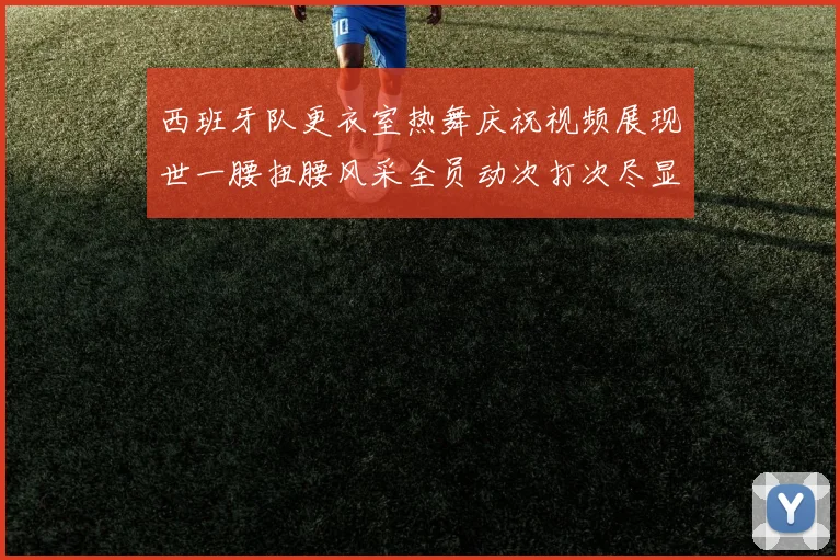 西班牙队更衣室热舞庆祝视频展现世一腰扭腰风采全员动次打次尽显欢乐气氛