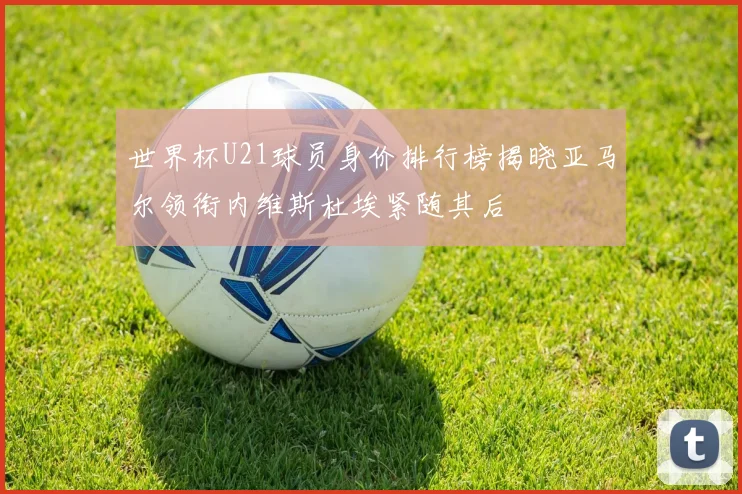 世界杯U21球员身价排行榜揭晓亚马尔领衔内维斯杜埃紧随其后