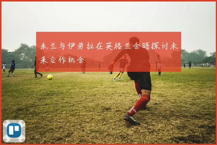 米兰与伊劳拉在英格兰会晤探讨未来合作机会