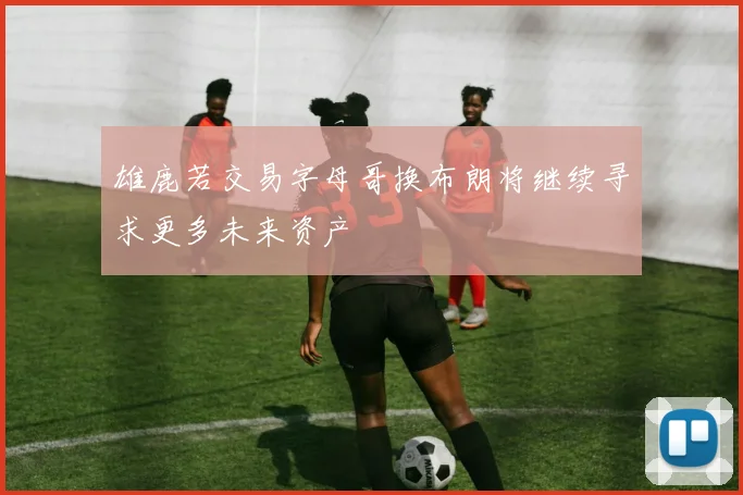 雄鹿若交易字母哥换布朗将继续寻求更多未来资产