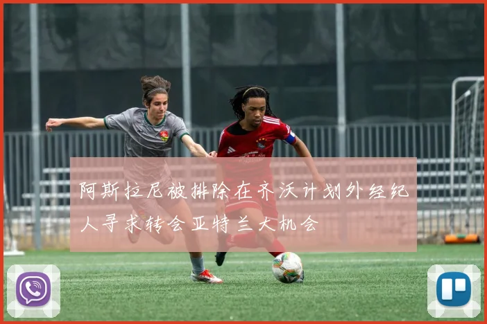 阿斯拉尼被排除在齐沃计划外经纪人寻求转会亚特兰大机会