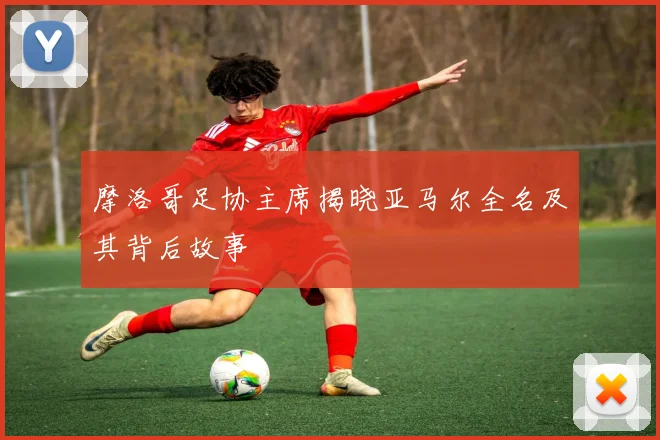 摩洛哥足协主席揭晓亚马尔全名及其背后故事