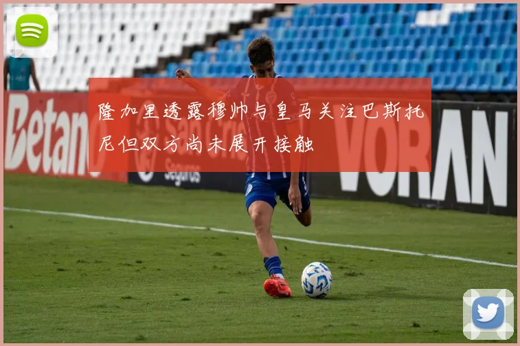隆加里透露穆帅与皇马关注巴斯托尼但双方尚未展开接触