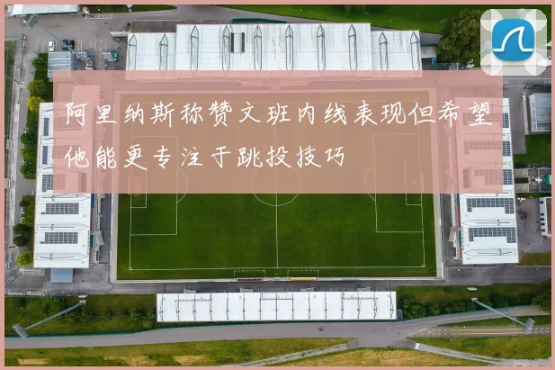 阿里纳斯称赞文班内线表现但希望他能更专注于跳投技巧