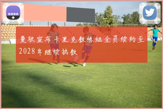 曼联宣布卡里克教练组全员续约至2028年继续执教