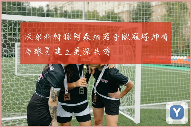 沃尔科特称阿森纳若夺欧冠塔帅将与球员建立更深共鸣