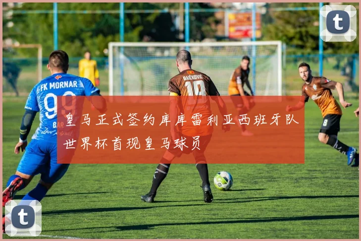 皇马正式签约库库雷利亚西班牙队世界杯首现皇马球员