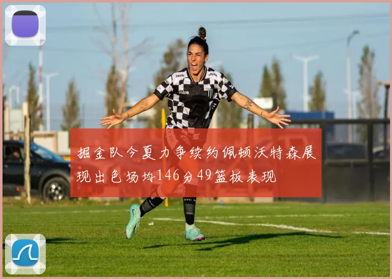 掘金队今夏力争续约佩顿沃特森展现出色场均146分49篮板表现