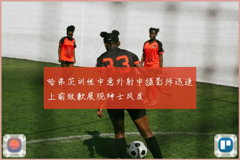 哈弗茨训练中意外射中摄影师迅速上前致歉展现绅士风度