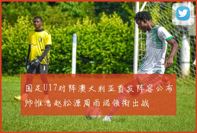 国足U17对阵澳大利亚首发阵容公布帅惟浩赵松源周雨诺领衔出战