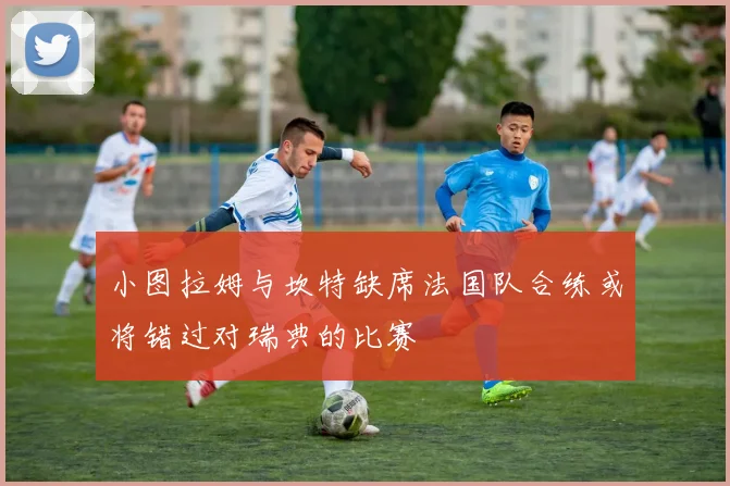 小图拉姆与坎特缺席法国队合练或将错过对瑞典的比赛