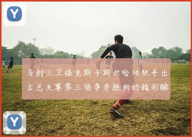 马刺三卫福克斯卡斯尔哈珀联手出击总决赛第三场争夺胜利的精彩瞬间
