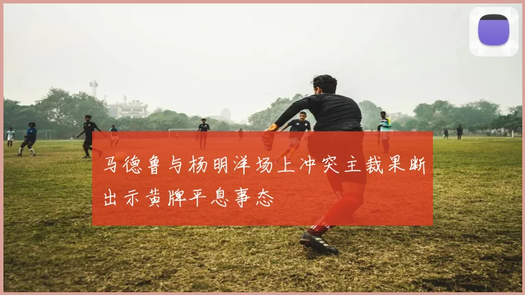 马德鲁与杨明洋场上冲突主裁果断出示黄牌平息事态