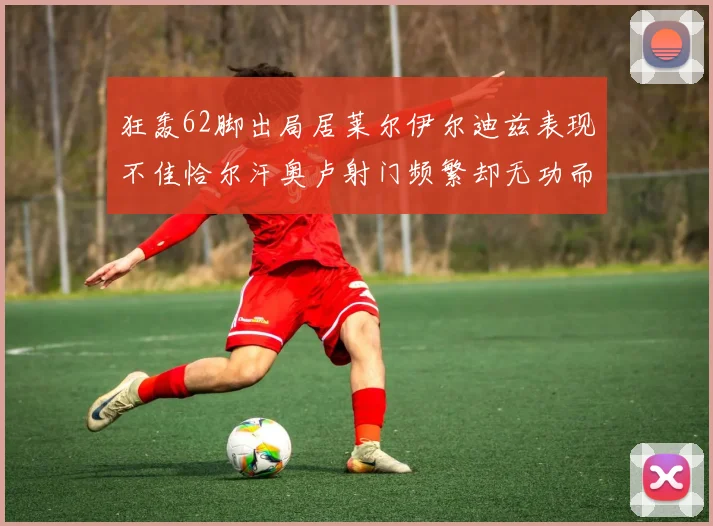 狂轰62脚出局居莱尔伊尔迪兹表现不佳恰尔汗奥卢射门频繁却无功而返