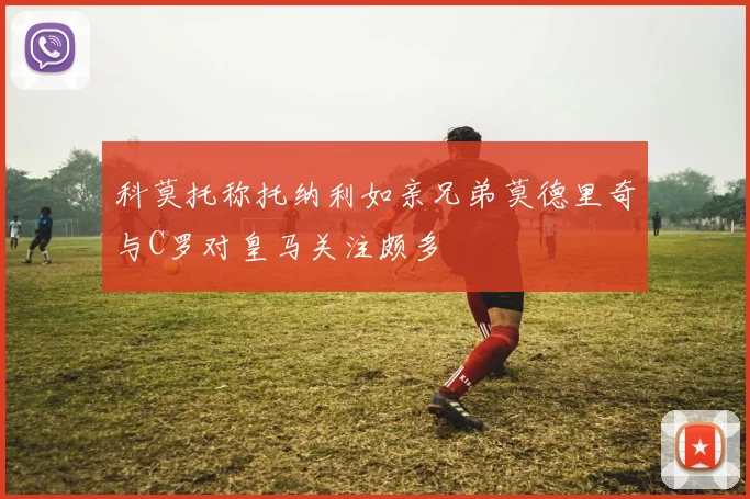 科莫托称托纳利如亲兄弟莫德里奇与C罗对皇马关注颇多