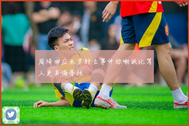 周琦回应米罗肘击事件称嘲讽比骂人更具侮辱性