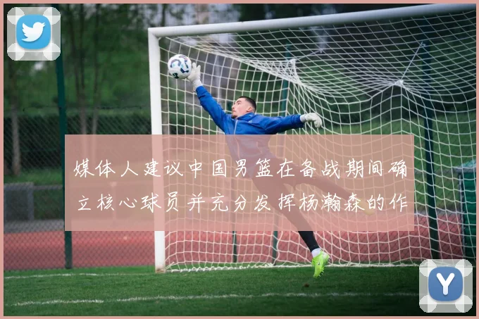 媒体人建议中国男篮在备战期间确立核心球员并充分发挥杨瀚森的作用