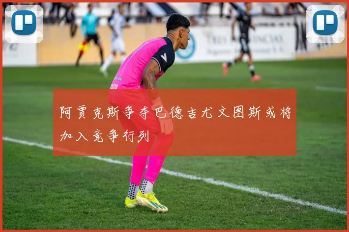 阿贾克斯争夺巴德吉尤文图斯或将加入竞争行列