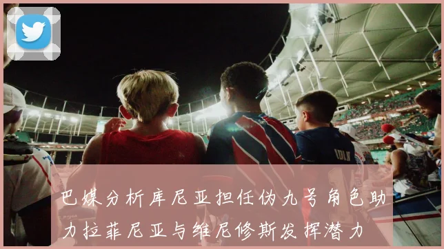 巴媒分析库尼亚担任伪九号角色助力拉菲尼亚与维尼修斯发挥潜力