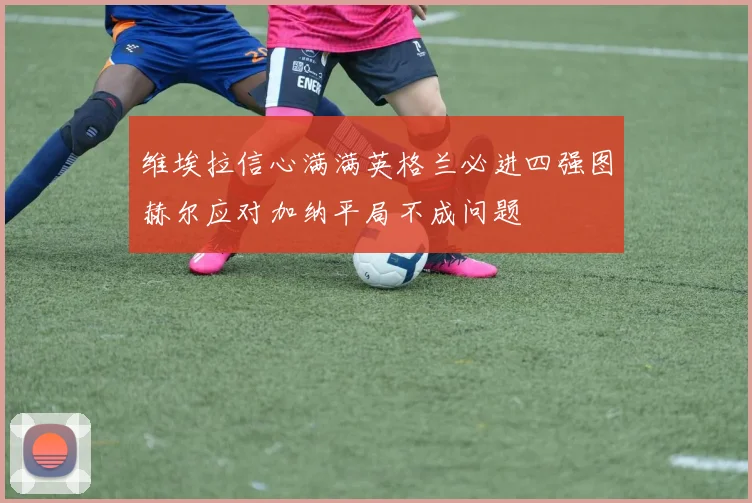 维埃拉信心满满英格兰必进四强图赫尔应对加纳平局不成问题