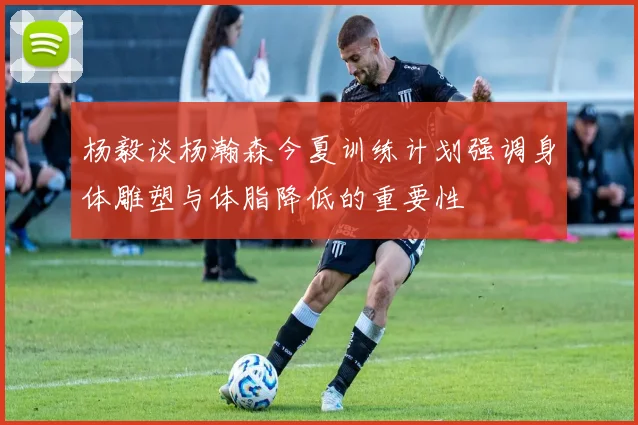 杨毅谈杨瀚森今夏训练计划强调身体雕塑与体脂降低的重要性