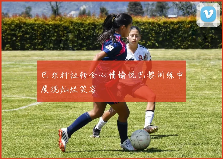 巴尔科拉转会心情愉悦巴黎训练中展现灿烂笑容