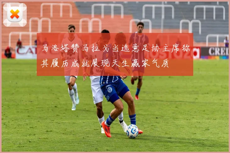 马洛塔赞马拉戈当选意足协主席称其履历成就展现天生赢家气质