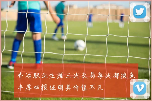 乔治职业生涯三次交易每次都换来丰厚回报证明其价值不凡