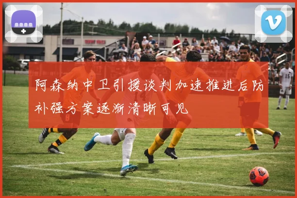 阿森纳中卫引援谈判加速推进后防补强方案逐渐清晰可见