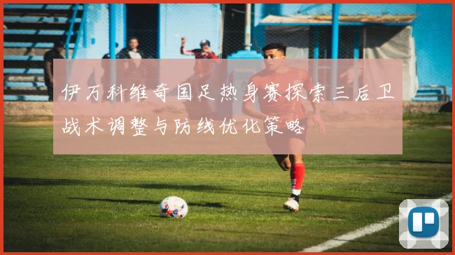 伊万科维奇国足热身赛探索三后卫战术调整与防线优化策略